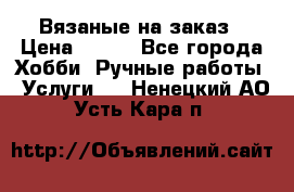 Вязаные на заказ › Цена ­ 800 - Все города Хобби. Ручные работы » Услуги   . Ненецкий АО,Усть-Кара п.